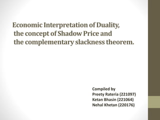 EconomicInterpretationof Duality,
the concept of ShadowPrice and
the complementaryslacknesstheorem.
Compiled by
Preety Rateria (221097)
Ketan Bhasin (221064)
Nehal Khetan (220176)