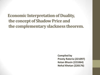 EconomicInterpretationof Duality,
the concept of ShadowPrice and
the complementaryslacknesstheorem.
Compiled by
Preety Rateria (221097)
Ketan Bhasin (221064)
Nehal Khetan (220176)
 