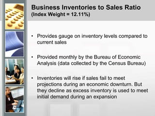 Business Inventories to Sales Ratio
(Index Weight = 12.11%)
• Provides gauge on inventory levels compared to
current sales
• Provided monthly by the Bureau of Economic
Analysis (data collected by the Census Bureau)
• Inventories will rise if sales fail to meet
projections during an economic downturn. But
they decline as excess inventory is used to meet
initial demand during an expansion
 