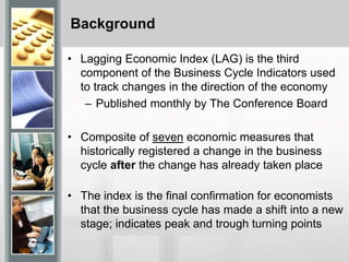 Background
• Lagging Economic Index (LAG) is the third
component of the Business Cycle Indicators used
to track changes in the direction of the economy
– Published monthly by The Conference Board
• Composite of seven economic measures that
historically registered a change in the business
cycle after the change has already taken place
• The index is the final confirmation for economists
that the business cycle has made a shift into a new
stage; indicates peak and trough turning points
 