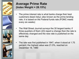 Average Prime Rate
(Index Weight = 28.15%)
• The prime interest rate is what banks charge their best
customers (least risky); also known as the prime lending
rate, it is based on the Federal funds rate (FOMC meets
every six weeks)
• The Wall Street Journal surveys the 30 largest banks; if
three-quarters of them (23) report a change then the rate is
effectively changed and the new rate is published on the
same day
• The rate was first published in 1947, when it stood at 1.75
percent; the highest value was 21.5%, reached on
December 19, 1980
 