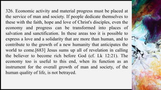 FIRSTUP
CONSULTANTS 11
326. Economic activity and material progress must be placed at
the service of man and society. If people dedicate themselves to
these with the faith, hope and love of Christ's disciples, even the
economy and progress can be transformed into places of
salvation and sanctification. In these areas too it is possible to
express a love and a solidarity that are more than human, and to
contribute to the growth of a new humanity that anticipates the
world to come.[683] Jesus sums up all of revelation in calling
the believer to become rich before God (cf. Lk 12:21). The
economy too is useful to this end, when its function as an
instrument for the overall growth of man and society, of the
human quality of life, is not betrayed.
 
