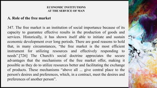 FIRSTUP
CONSULTANTS 13
ECONOMIC INSTITUTIONS
AT THE SERVICE OF MAN
A. Role of the free market
347. The free market is an institution of social importance because of its
capacity to guarantee effective results in the production of goods and
services. Historically, it has shown itself able to initiate and sustain
economic development over long periods. There are good reasons to hold
that, in many circumstances, “the free market is the most efficient
instrument for utilizing resources and effectively responding to
needs”.[726] The Church's social doctrine appreciates the secure
advantages that the mechanisms of the free market offer, making it
possible as they do to utilize resources better and facilitating the exchange
of products. These mechanisms “above all ... give central place to the
person's desires and preferences, which, in a contract, meet the desires and
preferences of another person”.
 