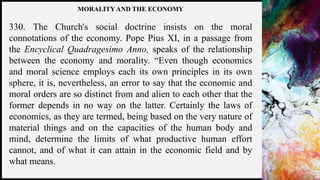 FIRSTUP
CONSULTANTS 14
MORALITY AND THE ECONOMY
330. The Church's social doctrine insists on the moral
connotations of the economy. Pope Pius XI, in a passage from
the Encyclical Quadragesimo Anno, speaks of the relationship
between the economy and morality. “Even though economics
and moral science employs each its own principles in its own
sphere, it is, nevertheless, an error to say that the economic and
moral orders are so distinct from and alien to each other that the
former depends in no way on the latter. Certainly the laws of
economics, as they are termed, being based on the very nature of
material things and on the capacities of the human body and
mind, determine the limits of what productive human effort
cannot, and of what it can attain in the economic field and by
what means.
 