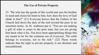 FIRSTUP
CONSULTANTS 16
The Use of Private Property
23. "He who has the goods of this world and sees his brother
in need and closes his heart to him, how does the love of God
abide in him?" (21) Everyone knows that the Fathers of the
Church laid down the duty of the rich toward the poor in no
uncertain terms. As St. Ambrose put it: "You are not making
a gift of what is yours to the poor man, but you are giving
him back what is his. You have been appropriating things that
are meant to be for the common use of everyone. The earth
belongs to everyone, not to the rich." (22) These words
indicate that the right to private property is not absolute and
unconditional.
 