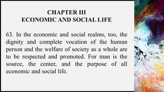 FIRSTUP
CONSULTANTS 18
CHAPTER III
ECONOMIC AND SOCIAL LIFE
63. In the economic and social realms, too, the
dignity and complete vocation of the human
person and the welfare of society as a whole are
to be respected and promoted. For man is the
source, the center, and the purpose of all
economic and social life.
 