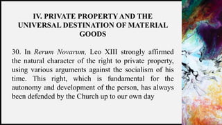 FIRSTUP
CONSULTANTS 20
IV. PRIVATE PROPERTYAND THE
UNIVERSAL DESTINATION OF MATERIAL
GOODS
30. In Rerum Novarum, Leo XIII strongly affirmed
the natural character of the right to private property,
using various arguments against the socialism of his
time. This right, which is fundamental for the
autonomy and development of the person, has always
been defended by the Church up to our own day
 