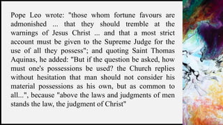 FIRSTUP
CONSULTANTS 21
Pope Leo wrote: "those whom fortune favours are
admonished ... that they should tremble at the
warnings of Jesus Christ ... and that a most strict
account must be given to the Supreme Judge for the
use of all they possess"; and quoting Saint Thomas
Aquinas, he added: "But if the question be asked, how
must one's possessions be used? the Church replies
without hesitation that man should not consider his
material possessions as his own, but as common to
all...", because "above the laws and judgments of men
stands the law, the judgment of Christ"
 