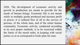 FIRSTUP
CONSULTANTS 23
2426. The development of economic activity and
growth in production are meant to provide for the
needs of human beings. Economic life is not meant
solely to multiply goods produced and increase profit
or power; it is ordered first of all to the service of
persons, of the whole man, and of the entire human
community. Economic activity, conducted according
to its own proper methods, is to be exercised within
the limits of the moral order, in keeping with social
justice so as to correspond to God's plan for man.
 