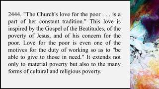 FIRSTUP
CONSULTANTS 26
2444. "The Church's love for the poor . . . is a
part of her constant tradition." This love is
inspired by the Gospel of the Beatitudes, of the
poverty of Jesus, and of his concern for the
poor. Love for the poor is even one of the
motives for the duty of working so as to "be
able to give to those in need." It extends not
only to material poverty but also to the many
forms of cultural and religious poverty.
 