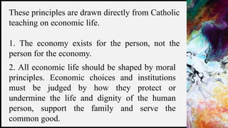 FIRSTUP
CONSULTANTS 3
These principles are drawn directly from Catholic
teaching on economic life.
1. The economy exists for the person, not the
person for the economy.
2. All economic life should be shaped by moral
principles. Economic choices and institutions
must be judged by how they protect or
undermine the life and dignity of the human
person, support the family and serve the
common good.
 
