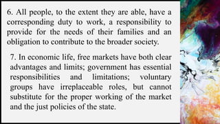 FIRSTUP
CONSULTANTS 5
6. All people, to the extent they are able, have a
corresponding duty to work, a responsibility to
provide for the needs of their families and an
obligation to contribute to the broader society.
7. In economic life, free markets have both clear
advantages and limits; government has essential
responsibilities and limitations; voluntary
groups have irreplaceable roles, but cannot
substitute for the proper working of the market
and the just policies of the state.
 