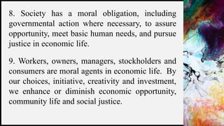 FIRSTUP
CONSULTANTS 6
8. Society has a moral obligation, including
governmental action where necessary, to assure
opportunity, meet basic human needs, and pursue
justice in economic life.
9. Workers, owners, managers, stockholders and
consumers are moral agents in economic life. By
our choices, initiative, creativity and investment,
we enhance or diminish economic opportunity,
community life and social justice.
 