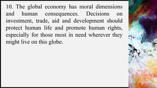 FIRSTUP
CONSULTANTS 7
10. The global economy has moral dimensions
and human consequences. Decisions on
investment, trade, aid and development should
protect human life and promote human rights,
especially for those most in need wherever they
might live on this globe.
 
