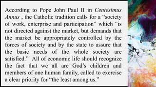 FIRSTUP
CONSULTANTS 8
According to Pope John Paul II in Centesimus
Annus , the Catholic tradition calls for a “society
of work, enterprise and participation” which “is
not directed against the market, but demands that
the market be appropriately controlled by the
forces of society and by the state to assure that
the basic needs of the whole society are
satisfied.” All of economic life should recognize
the fact that we all are God’s children and
members of one human family, called to exercise
a clear priority for “the least among us.”
 