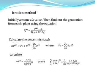 Itration method

Initially assume a λ value. Then find out the generation
from each plant using the equation




Calculate the power mismatch



 calculate
 