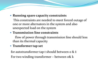  Running spare capacity constraints
  This constraints are needed to meet forced outage of
  one or more alternators in the system and also
  unexpected load on the system
 Transmission line constraints
    flow of power through transmission line should less
  than its thermal capacity
 Transformer tap set

for autotransformer tap t should between 0 & 1
For two winding transformer – between 0& k
 