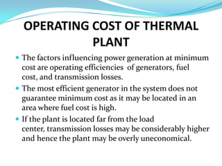 OPERATING COST OF THERMAL
            PLANT
 The factors influencing power generation at minimum
  cost are operating efficiencies of generators, fuel
  cost, and transmission losses.
 The most efficient generator in the system does not
  guarantee minimum cost as it may be located in an
  area where fuel cost is high.
 If the plant is located far from the load
  center, transmission losses may be considerably higher
  and hence the plant may be overly uneconomical.
 