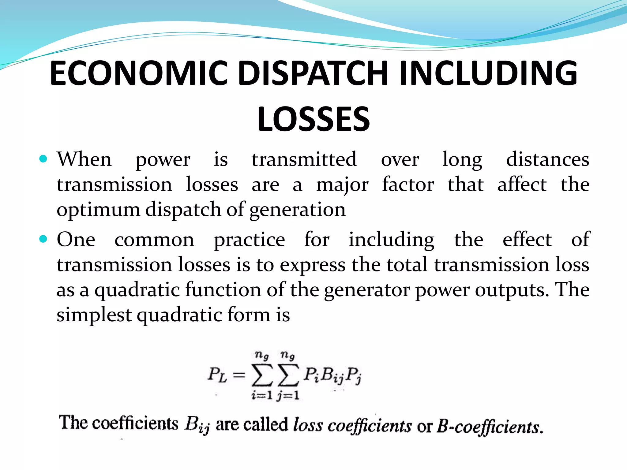 ECONOMIC DISPATCH INCLUDING
LOSSES
 When power is transmitted over long distances
transmission losses are a major factor that affect the
optimum dispatch of generation
 One common practice for including the effect of
transmission losses is to express the total transmission loss
as a quadratic function of the generator power outputs. The
simplest quadratic form is
 