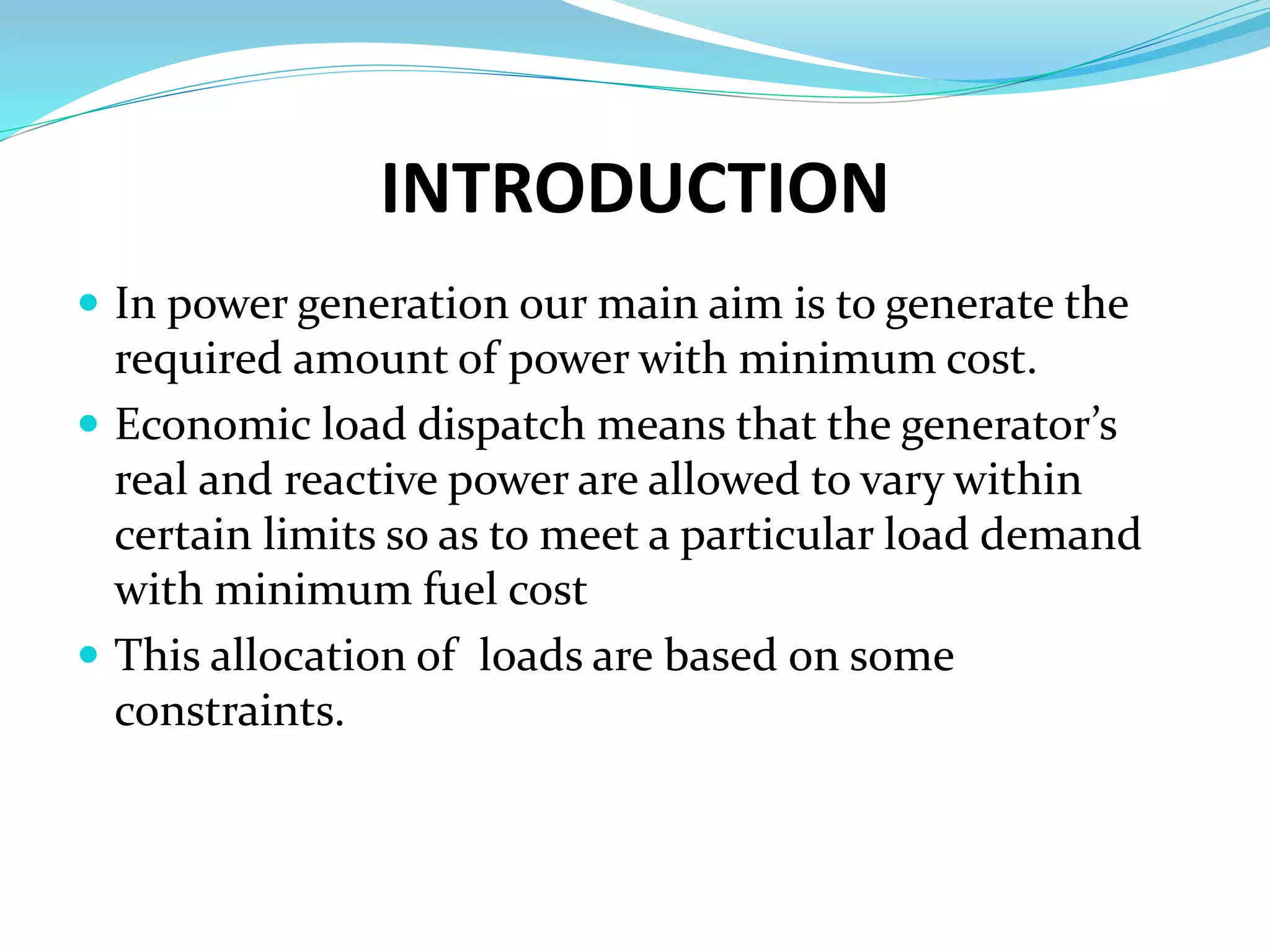 INTRODUCTION
 In power generation our main aim is to generate the
required amount of power with minimum cost.
 Economic load dispatch means that the generator’s
real and reactive power are allowed to vary within
certain limits so as to meet a particular load demand
with minimum fuel cost
 This allocation of loads are based on some
constraints.
 