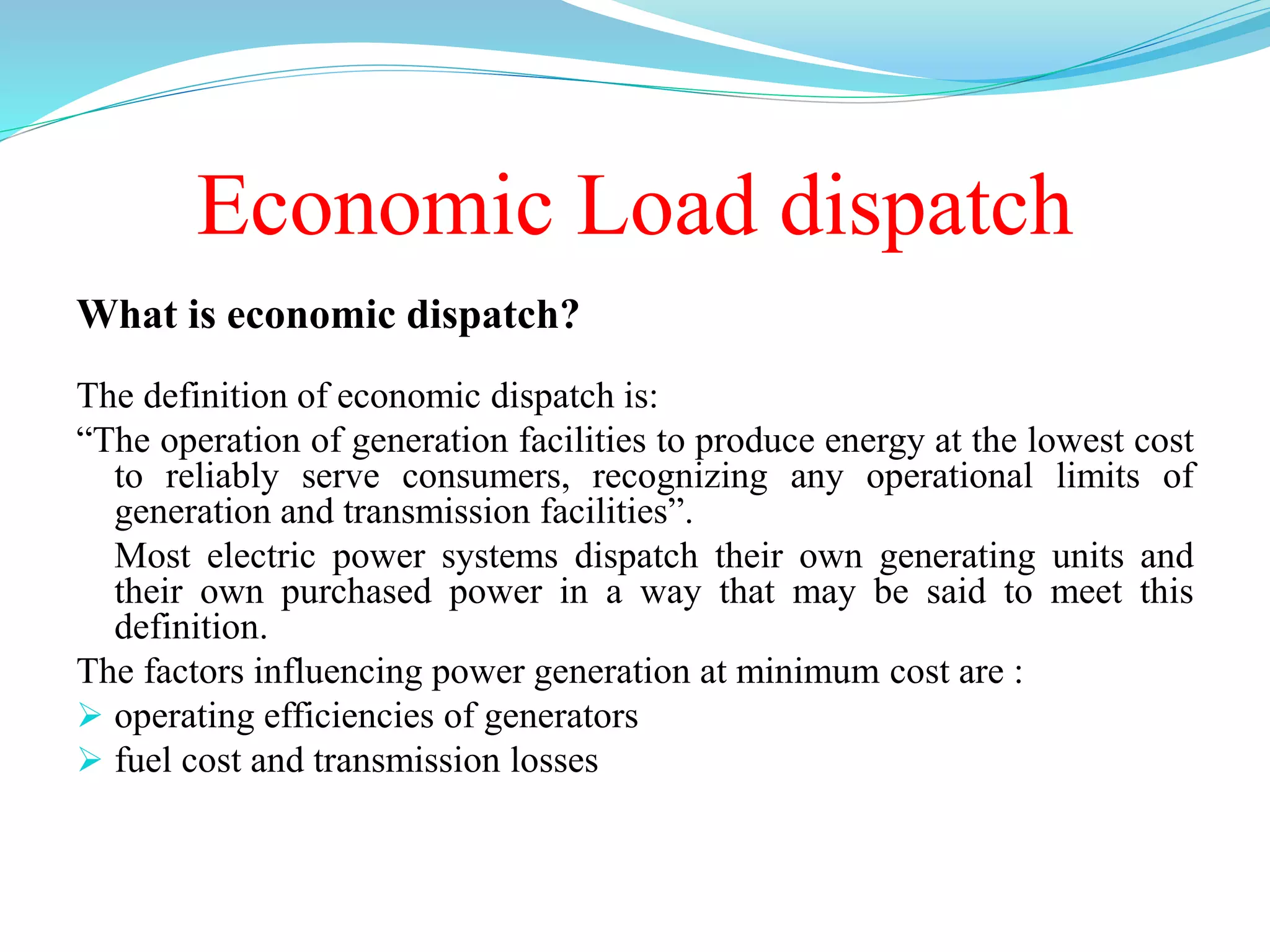 Economic Load dispatch
What is economic dispatch?
The definition of economic dispatch is:
“The operation of generation facilities to produce energy at the lowest cost
to reliably serve consumers, recognizing any operational limits of
generation and transmission facilities”.
Most electric power systems dispatch their own generating units and
their own purchased power in a way that may be said to meet this
definition.
The factors influencing power generation at minimum cost are :
 operating efficiencies of generators
 fuel cost and transmission losses
 