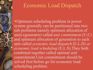 Economic Load Dispatch
Optimum scheduling problem in power
system generally can be partitioned into two
sub problems namely optimum allocation of
units (generator) called unit commitment (U.C)
and optimum allocation of generation to each
unit called economic load dispatch (E.L.D) or
economic load scheduling (E.L.S).They both
combined together called optimal unit
commitment.Unit commitment should be
solved first before go for economic load
scheduling problem.
 