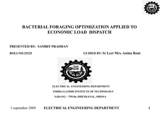 BACTERIAL FORAGING OPTIMIZATION APPLIED TO
ECONOMIC LOAD DISPATCH
PRESENTED BY: SAMBIT PRADHAN
ROLLNO:25225 GUIDED BY: Sr Lect Mrs. Asima Rout
ELECTRICAL ENGINEERING DEPARTMENT
INDIRA GANDHI INSTITUTE OF TECHNOLOGY
SARANG – 759146, DHENKANAL, ORISSA
3 september 2009 ELECTRICAL ENGINEERING DEPARTMENT 1
 