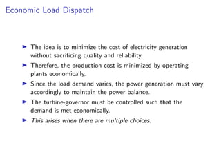Economic Load Dispatch
I The idea is to minimize the cost of electricity generation
without sacrificing quality and reliability.
I Therefore, the production cost is minimized by operating
plants economically.
I Since the load demand varies, the power generation must vary
accordingly to maintain the power balance.
I The turbine-governor must be controlled such that the
demand is met economically.
I This arises when there are multiple choices.
 