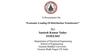 A Presentation On
“Economic Loading Of Distribution Transformer”
Department of Electrical Engineering
School of Engineering
Gautam Buddha University
Gautam Budh Nagar UP, India
By:
Santosh Kumar Yadav
15/IEE/043
 