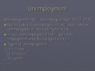 Unemployment
Unemployment rate= (unemployed/labor force) x100
► Not included in unemployment rate- those who are
  unemployable or not looking for a job
► Issues with employment rate= part time
  employment and discouraged workers
► Types of unemployment
   Frictional
   Structural
   Cyclical
 