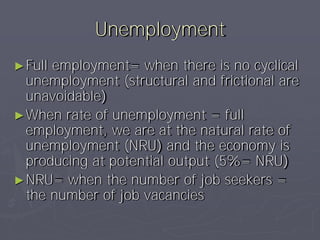 Unemployment
► Fullemployment= when there is no cyclical
  unemployment (structural and frictional are
  unavoidable)
► When rate of unemployment = full
  employment, we are at the natural rate of
  unemployment (NRU) and the economy is
  producing at potential output (5%= NRU)
► NRU= when the number of job seekers =
  the number of job vacancies
 