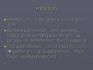 Inflation
► Inflation=   rise in the general level of prices
  (CPI)
► Demand pull inflation= total spending >
  output (total spending pulls the price up
  because we demand more than is supplied)
► Cost push inflation= cost of input increases
   pushes price up (supply shocks= major
  cause, usually unexpected)
 