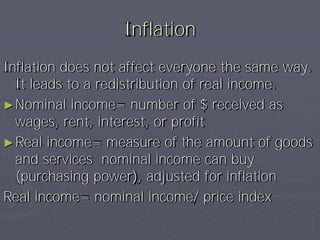 Inflation
Inflation does not affect everyone the same way.
  It leads to a redistribution of real income.
► Nominal income= number of $ received as
  wages, rent, interest, or profit
► Real income= measure of the amount of goods
  and services nominal income can buy
  (purchasing power), adjusted for inflation
Real income= nominal income/ price index
 