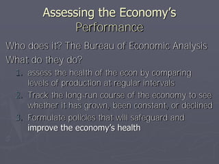 Assessing the Economy’s
               Performance
Who does it? The Bureau of Economic Analysis
What do they do?
  1. assess the health of the econ by comparing
     levels of production at regular intervals
  2. Track the long-run course of the economy to see
     whether it has grown, been constant, or declined
  3. Formulate policies that will safeguard and
     improve the economy’s health
 