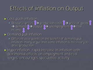 Effects of Inflation on Output
► Cost-push   inflation
   Resource prices  production costs  price of goods
     demand  output  unemployment  real
    income
► Demand-pull    inflation
   Different view points on the benefit of demand-pull
    inflation, many argue that some inflation is necessary to
    drive production
► Hyperinflation- rapid increase in inflation with
  detrimental effects on employment and real
  wages, encourages speculative activity
 