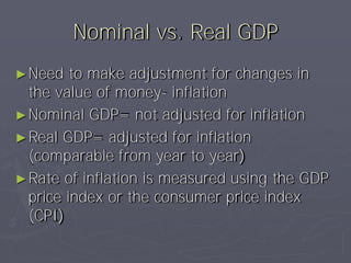 Nominal vs. Real GDP
► Need   to make adjustment for changes in
  the value of money- inflation
► Nominal GDP= not adjusted for inflation
► Real GDP= adjusted for inflation
  (comparable from year to year)
► Rate of inflation is measured using the GDP
  price index or the consumer price index
  (CPI)
 