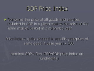 GDP Price Index
► Compares  the price of all goods and services
 included in GDP in a given year to the price of the
 same market basket in a reference year

Price index= (price of good in specific year/price of
           same good in base year) x 100

   Nominal GDP= Real GDP/GDP price index (in
                 hundredths)
 
