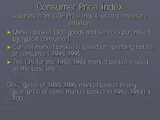 Consumer Price Index
  separate from GDP Price Index, used to measure
                      inflation
► Market basket (300 goods and services purchased
  by typical consumer)
► Current market basket is based on spending habits
  of consumers 1993-1995
► The CPI for the 1982-1984 market basket is used
  as the base line

CPI= (price of 1993-1995 market basket in any
  year/price of same market basket in 1982-1984) x
  100
 