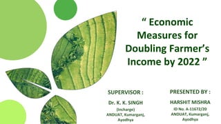 “ Economic
Measures for
Doubling Farmer’s
Income by 2022 ”
PRESENTED BY :
HARSHIT MISHRA
ID No. A-11672/20
ANDUAT, Kumarganj,
Ayodhya
SUPERVISOR :
Dr. K. K. SINGH
(Incharge)
ANDUAT, Kumarganj,
Ayodhya
 
