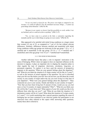   Dorel Abraham, Marin Burcea, Octav Marcovici, Ionela Şufaru  1034
“It was very hard, at least for me. The prices were high as compared to my
incomes; we could not afford to buy the minimum necessary things...; I cannot say
good things about Romania.” (AM, M, 40)
“Because in our country we haven’t had the possibility to work, neither I nor
my husband, and we could not achieve anything.” (AM, F, 47)
“Yes, we have come to a period at the limit, a saturation regarding the
mentality and the way in which things are going on in our country.” (PM, M, 35)
Men appeared to be satisfied with initial living conditions to a larger extent
than women (12 out of 22, as compared to 7 out of 16) but without relevant
differences. Similarly, differences between satisfied and unsatisfied with initial
living conditions within age groups are irrelevant (in the age group “–25 y / o”: 3
satisfied and 4 unsatisfied; in the age group “25–35 y / o”: 8 satisfied and 7
unsatisfied; and in the age group “over 35 y/o”: 7 satisfied and 9 unsatisfied).
3.1.3. THE SENSE OF BELONGING
Another individual factor that plays a role in migrants’ motivation is the
sense of belonging. While it does not appear to have an important influence on the
decision to migrate, it plays an important role in shaping the migration plans in
what regards the type of migration: short-term, circulatory, long-term, or
permanent migration. To explore it we have used the answers of prospective
migrants to the questions “What are your general feelings about this departure?”
and “What do you think the situation in X origin country will be like in 5 years?”,
as well as the answers of actual migrants to the questions “So you’ve described
what your life was like before your left. Now tell me how you felt about the overall
society in your country of origin and/or the city you were living in at the time of
your departure”, “What were your general feelings about this departure?”, “How
connected are you to your society, friends and family in your country of origin?”,
“Now that you have been living here N amount of time, would you say you feel
more or less X (country of origin) nationality? Why?”, “What do you think your
life will be like 5 years from now? What aspects of your life would you like to be
different from what they are now?”, and “What do you think the situation in Y
destination country will be in 5 years? What about the situation in X origin country
in 5 years?”. It is worth mentioning that a special question regarding the sense of
belonging has not been contained in our interview guides but participants in our
interviews have often referred to this aspect while answering other questions,
mainly those above referred to.
 