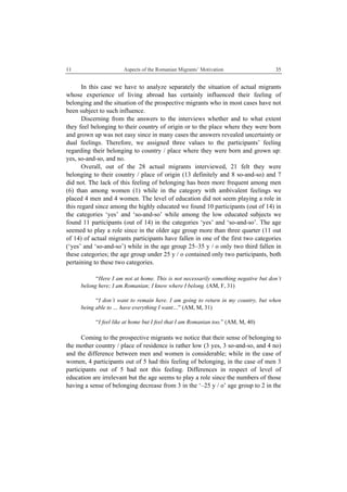 11 Aspects of the Romanian Migrants’ Motivation
 
35
In this case we have to analyze separately the situation of actual migrants
whose experience of living abroad has certainly influenced their feeling of
belonging and the situation of the prospective migrants who in most cases have not
been subject to such influence.
Discerning from the answers to the interviews whether and to what extent
they feel belonging to their country of origin or to the place where they were born
and grown up was not easy since in many cases the answers revealed uncertainty or
dual feelings. Therefore, we assigned three values to the participants’ feeling
regarding their belonging to country / place where they were born and grown up:
yes, so-and-so, and no.
Overall, out of the 28 actual migrants interviewed, 21 felt they were
belonging to their country / place of origin (13 definitely and 8 so-and-so) and 7
did not. The lack of this feeling of belonging has been more frequent among men
(6) than among women (1) while in the category with ambivalent feelings we
placed 4 men and 4 women. The level of education did not seem playing a role in
this regard since among the highly educated we found 10 participants (out of 14) in
the categories ‘yes’ and ‘so-and-so’ while among the low educated subjects we
found 11 participants (out of 14) in the categories ‘yes’ and ‘so-and-so’. The age
seemed to play a role since in the older age group more than three quarter (11 out
of 14) of actual migrants participants have fallen in one of the first two categories
(‘yes’ and ‘so-and-so’) while in the age group 25–35 y / o only two third fallen in
these categories; the age group under 25 y / o contained only two participants, both
pertaining to these two categories.
“Here I am not at home. This is not necessarily something negative but don’t
belong here; I am Romanian; I know where I belong. (AM, F, 31)
“I don’t want to remain here. I am going to return in my country, but when
being able to … have everything I want…” (AM, M, 31)
“I feel like at home but I feel that I am Romanian too.” (AM, M, 40)
Coming to the prospective migrants we notice that their sense of belonging to
the mother country / place of residence is rather low (3 yes, 3 so-and-so, and 4 no)
and the difference between men and women is considerable; while in the case of
women, 4 participants out of 5 had this feeling of belonging, in the case of men 3
participants out of 5 had not this feeling. Differences in respect of level of
education are irrelevant but the age seems to play a role since the numbers of those
having a sense of belonging decrease from 3 in the ‘–25 y / o’ age group to 2 in the
 