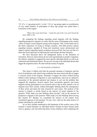   Dorel Abraham, Marin Burcea, Octav Marcovici, Ionela Şufaru  1236
‘25–35 y / o’ age group and to 1 in the ‘+35 y/o’ age group; again, in consideration
of very small numbers of participants in these age groups one cannot draw a
conclusion in this regard.
“When I first came back home… I made the sign of the cross and I kissed the
land.” (PM, F, 59)
By comparing the findings regarding actual migrants with the findings
regarding prospective migrants we notice that the sense of belonging to the country
/ place of origin is more frequent among actual migrants. This is most likely due to
the direct experience of living in foreign countries, with both positive aspects
regarding incomes, standard of living and sometimes career advancement and
negative aspects regarding mainly acceptance and social life. One may say that it is
about the lived experience of following the Latin dictum ubi bene ibi patria.
We have discussed above the background factors in the formation of
motivation. However, these factors do not result automatically in people’s migration;
the effective migration is triggered by more specific individual factors as well as by
contextual and institutional factors. We are now moving to the individual factors that
trigger the migration action. We start with the reasons to migrate.
3.1.4. THE REASONS TO MIGRATE
This factor is linked with both the personal meaning of migration and the
level of satisfaction with initial living conditions but more actual and able to trigger
a concrete action of the migrant. Sometime it triggers the action without having
behind a clear meaning of migration or clear expectations, and even no subjective
assessment of the personal potential and chances to sort out the problem that
triggered the migration. Several experts from recruitment agencies and actual
migrants having participated in our research told us that in their opinion a lot of
migrants leave their country without thoroughly thinking about the consequences
of their action and about the risks incurred by such action. The analysis of the
reasons to migrate is mostly based on the answers of actual migrants to the
question “What made you start thinking about leaving?” and on the answers of
prospective migrants to the question “What made you start thinking about leaving
this country X?” Besides, we considered the answers of the experts from
recruitment agencies to the question “In your view, what are the main motives of
people searching for a job abroad?”.
As we have already mentioned at the beginning of this section, most of the
research is based literature on individual factors focused on basic human needs
such as getting a job and achieving better living conditions when explaining the
 
