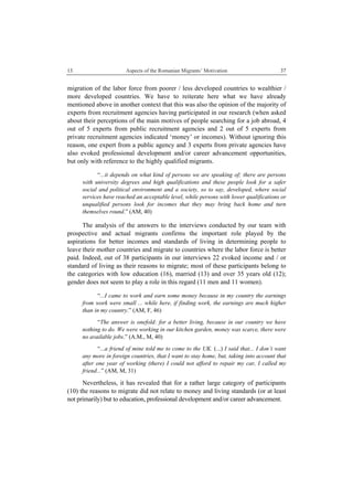 13 Aspects of the Romanian Migrants’ Motivation
 
37
migration of the labor force from poorer / less developed countries to wealthier /
more developed countries. We have to reiterate here what we have already
mentioned above in another context that this was also the opinion of the majority of
experts from recruitment agencies having participated in our research (when asked
about their perceptions of the main motives of people searching for a job abroad, 4
out of 5 experts from public recruitment agencies and 2 out of 5 experts from
private recruitment agencies indicated ‘money’ or incomes). Without ignoring this
reason, one expert from a public agency and 3 experts from private agencies have
also evoked professional development and/or career advancement opportunities,
but only with reference to the highly qualified migrants.
“...it depends on what kind of persons we are speaking of; there are persons
with university degrees and high qualifications and these people look for a safer
social and political environment and a society, so to say, developed, where social
services have reached an acceptable level, while persons with lower qualifications or
unqualified persons look for incomes that they may bring back home and turn
themselves round.” (AM, 40)
The analysis of the answers to the interviews conducted by our team with
prospective and actual migrants confirms the important role played by the
aspirations for better incomes and standards of living in determining people to
leave their mother countries and migrate to countries where the labor force is better
paid. Indeed, out of 38 participants in our interviews 22 evoked income and / or
standard of living as their reasons to migrate; most of these participants belong to
the categories with low education (16), married (13) and over 35 years old (12);
gender does not seem to play a role in this regard (11 men and 11 women).
“...I came to work and earn some money because in my country the earnings
from work were small ... while here, if finding work, the earnings are much higher
than in my country.” (AM, F, 46)
“The answer is onefold: for a better living, because in our country we have
nothing to do. We were working in our kitchen garden, money was scarce, there were
no available jobs.” (A.M., M, 40)
“...a friend of mine told me to come to the UK. (...) I said that... I don’t want
any more in foreign countries, that I want to stay home, but, taking into account that
after one year of working (there) I could not afford to repair my car, I called my
friend...” (AM, M, 31)
Nevertheless, it has revealed that for a rather large category of participants
(10) the reasons to migrate did not relate to money and living standards (or at least
not primarily) but to education, professional development and/or career advancement.
 