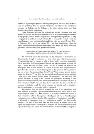   Dorel Abraham, Marin Burcea, Octav Marcovici, Ionela Şufaru  1640
referred to regarding the personal meaning of migration but since they are based
only on qualitative data one cannot extrapolate. Nevertheless, the comparison
between our findings and the findings of the other national teams may help
drawing more reliable conclusions.
Other differences between the structures of the two categories have been
noticed as well but the only relevant seems to us to be that regarding the structure
by age groups; while in the first category most participants belonged to the 25–35 y
/ o age group (2 under 25 y / o, 8 between 25–35 y / o, and 1 over 35 y/o) in the
second category most participants belonged to the elder age group (5 under 25 y /
o, 7 between 25–35 y / o, and 14 over 35 y / o). This situation may reflect the
higher burden of family responsibilities among elder people but, again, using only
qualitative data one cannot draw general conclusions.
3.1.6. THE SUBJECTIVE ASSESSMENT OF MIGRANTS’ OWN POTENTIAL
AND/OR CHANCES TO ACHIEVE THE SET GOALS/OBJECTIVES
An important factor that intervenes in the formation of motivation and
determines the strength of motivation to a large extent is the subjective assessment
of own potential and / or chances to achieve the set goals / objectives. Meanwhile,
this is something difficult to detect if having not asked questions targeting this
aspect, which was also our case. Hence, we had to deduce the level of our
participants’ trust in their potential or chances to achieve their migration related
goals from the answers of prospective migrants to the questions “How determined
are you to leave the country and go abroad?” and “What are your general feelings
about this departure?” and from the answers of actual migrants to the question
“What were your general feelings about this departure?”, but also from their
general discourse. In doing so we clustered the participants according to their
degree of confidence in their own potential or chances to achieve the set goals in
four categories: ‘High’, ‘So and So’, ‘Low’, and ‘Not the Case’; in the last
category we included people for whom we could not identify goals or objectives
for which this aspect of motivation could be estimated.
The findings from our analysis revealed that most of our participants have
been confident in their own capacities and chances to achieve the set goals of their
migration (25 H and 9 S–S). Men appeared to be more confident than women in
their potential to achieve the migration related goals (21 M, 13 F) and younger
participants more confident than the elder ones (8 out of 8 participants under 25 y /
o; 13 out of 16 participants over 35y / o) (similarly ‘singles’, but they are also
younger). The level of education does not seem to play a relevant role in this
regard; the only difference that may be of interest is that among those trusting their
capacity to achieve the targets the number of those in the ‘So and So” category is
 