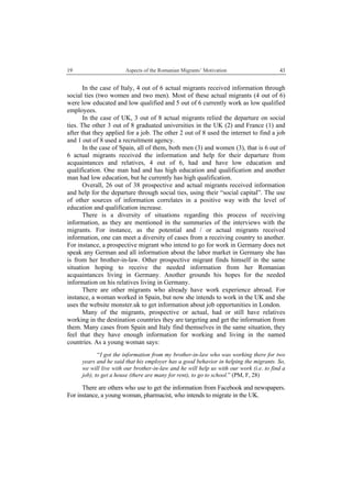 19 Aspects of the Romanian Migrants’ Motivation
 
43
In the case of Italy, 4 out of 6 actual migrants received information through
social ties (two women and two men). Most of these actual migrants (4 out of 6)
were low educated and low qualified and 5 out of 6 currently work as low qualified
employees.
In the case of UK, 3 out of 8 actual migrants relied the departure on social
ties. The other 3 out of 8 graduated universities in the UK (2) and France (1) and
after that they applied for a job. The other 2 out of 8 used the internet to find a job
and 1 out of 8 used a recruitment agency.
In the case of Spain, all of them, both men (3) and women (3), that is 6 out of
6 actual migrants received the information and help for their departure from
acquaintances and relatives, 4 out of 6, had and have low education and
qualification. One man had and has high education and qualification and another
man had low education, but he currently has high qualification.
Overall, 26 out of 38 prospective and actual migrants received information
and help for the departure through social ties, using their “social capital”. The use
of other sources of information correlates in a positive way with the level of
education and qualification increase.
There is a diversity of situations regarding this process of receiving
information, as they are mentioned in the summaries of the interviews with the
migrants. For instance, as the potential and / or actual migrants received
information, one can meet a diversity of cases from a receiving country to another.
For instance, a prospective migrant who intend to go for work in Germany does not
speak any German and all information about the labor market in Germany she has
is from her brother-in-law. Other prospective migrant finds himself in the same
situation hoping to receive the needed information from her Romanian
acquaintances living in Germany. Another grounds his hopes for the needed
information on his relatives living in Germany.
There are other migrants who already have work experience abroad. For
instance, a woman worked in Spain, but now she intends to work in the UK and she
uses the website monster.uk to get information about job opportunities in London.
Many of the migrants, prospective or actual, had or still have relatives
working in the destination countries they are targeting and get the information from
them. Many cases from Spain and Italy find themselves in the same situation, they
feel that they have enough information for working and living in the named
countries. As a young woman says:
“I got the information from my brother-in-law who was working there for two
years and he said that his employer has a good behavior in helping the migrants. So,
we will live with our brother-in-law and he will help us with our work (i.e. to find a
job), to get a house (there are many for rent), to go to school.” (PM, F, 28)
There are others who use to get the information from Facebook and newspapers.
For instance, a young woman, pharmacist, who intends to migrate in the UK.
 