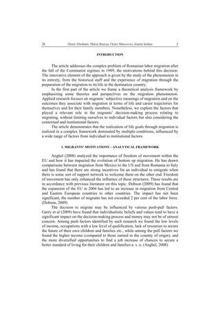   Dorel Abraham, Marin Burcea, Octav Marcovici, Ionela Şufaru  226
INTRODUCTION
The article addresses the complex problem of Romanian labor migration after
the fall of the Communist regimes in 1989, the motivations behind this decision.
The innovative element of the approach is given by the study of the phenomenon in
its entirety, from the historical staff and the experience of migration through the
preparation of the migration to its life in the destination country.
In the first part of the article we frame a theoretical analysis framework by
emphasizing some theories and perspectives on the migration phenomenon.
Applied research focuses on migrants’ subjective meanings of migration and on the
outcomes they associate with migration in terms of life and career trajectories for
themselves and for their family members. Nonetheless, we explore the factors that
played a relevant role in the migrants’ decision-making process relating to
migrating, without limiting ourselves to individual factors but also considering the
contextual and institutional factors.
The article demonstrates that the realization of life goals through migration is
realized in a complex framework dominated by multiple conditions, influenced by
a wide range of factors from individual to institutional factors.
1. MIGRANTS’ MOTIVATIONS – ANALYTICAL FRAMEWORK
Anghel (2008) analyzed the importance of freedom of movement within the
EU and how it has impacted the evolution of bottom up migration. He has drawn
comparisons between migration from Mexico to the US and from Romania to Italy
and has found that there are strong incentives for an individual to emigrate when
there is some sort of support network to welcome them on the other end. Freedom
of movement has only enhanced the influence of these structures. These results are
in accordance with previous literature on this topic. Dobson (2009) has found that
the expansion of the EU in 2004 has led to an increase in migration from Central
and Eastern European countries to other countries. The impact has not been
significant, the number of migrants has not exceeded 2 per cent of the labor force.
(Dobson, 2009)
The decision to migrate may be influenced by various push-pull factors.
Garry et al (2009) have found that individualistic beliefs and values tend to have a
significant impact on the decision-making process and money may not be of utmost
concern. Among push factors identified by such research we found the low levels
of income, occupations with a low level of qualification, lack of resources to secure
the future of their own children and families etc., while among the pull factors we
found the higher income (compared to those earned in the country of origin), and
the more diversified opportunities to find a job increase of chances to secure a
better standard of living for their children and families a. s. o. (Anghel, 2008)
 