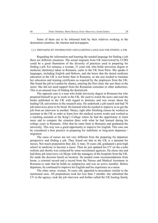   Dorel Abraham, Marin Burcea, Octav Marcovici, Ionela Şufaru  2044
Some of them use to be informed both by their relatives working in the
destination countries, the internet and newspapers.
3.2.2. PREPARING BY INFORMATION AND LEARNING LANGUAGE FOR FINDING A JOB
Regarding the information and learning the needed language for finding a job
there are different situations. The actual migrants from UK interviewed by CURS
could be a good illustration of the diversity of practices used in preparing for
finding a job. For instance, a woman, 31 years old, who holds university degree in
medicine (dentistry) taken in Romania, came in the UK from Paris. She speaks 6
languages, including English and Hebrew, and she knew that the dental medicine
education in the UK is not better than in Romania, so she just needed to translate
her education and training certificates as required by the employers from the UK.
She found the job in London by chance, entering the first clinic she saw there in the
street. She did not need support from the Romanian consulate or other authorities.
This is an unusual way of finding the desired job.
The opposite case is a man who holds university degree in Romania but who
prepared himself to go to work in the UK. He used to watch the news and read the
books published in the UK with regard to dentistry and was aware about the
leading UK universities in the research area. He undertook a job search and had 70
job-interviews prior to be hired. He learned what he needed to improve as to get the
job from an interview to another. Hence, right after finishing classes he worked as
assistant in the UK in order to learn how the medical system works and worked as
a teaching assistant at the King’s College where he had the opportunity to learn
more and to compare the situation there with what he had learned during his
college years in Romania. After that he came back to Romania and graduated the
university. This way was a good opportunity to improve his English. This case can
be considered a best practice in preparing for indefinite or long-term departure /
migration.
The cases of nurses are not very different from the preparing for departure
perspective and finding a job. They found out that in the UK is a demand for
nurses. Not much preparation they did. A man, 36 years old, graduated a post-high
school in medicine to become a nurse. Then he just updated his CV on the e-jobs
website and shortly was contacted by some recruitment agencies. He chose one and
had three job interviews via Skype with the managers of the hospitals from the UK.
He made the decision based on location. He needed some recommendations from
home, a criminal record and a record from the Nurses and Medical Assistants in
Romania to state that he holds no malpractice and was an active member. Before
departure, he continued to improve his English and his experience as a nurse.
The other nurse, woman, 36 years old, appealed to procedures similar to the
mentioned ones. All preparations took her less than 3 months: she submitted the
CV to the agency, took the job interview and further called the UK hosting family
 