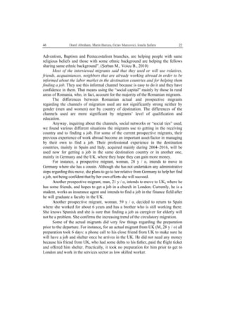   Dorel Abraham, Marin Burcea, Octav Marcovici, Ionela Şufaru  2246
Adventism, Baptism and Pentecostalism branches, are helping people with same
religious beliefs and those with some ethnic background are helping the fellows
sharing same ethnic background”. (Şerban M., Voicu B., 2010)
Most of the interviewed migrants said that they used or will use relatives,
friends, acquaintances, neighbors that are already working abroad in order to be
informed about the labor market in the destination countries and for helping them
finding a job. They use this informal channel because is easy to do it and they have
confidence in them. That means using the “social capital” mainly by those in rural
areas of Romania, who, in fact, account for the majority of the Romanian migrants.
The differences between Romanian actual and prospective migrants
regarding the channels of migration used are not significantly strong neither by
gender (men and women) nor by country of destination. The differences of the
channels used are more significant by migrants’ level of qualification and
education.
Anyway, inquiring about the channels, social networks or “social ties” used,
we found various different situations the migrants use to getting in the receiving
country and to finding a job. For some of the current prospective migrants, their
previous experience of work abroad become an important asset/factor in managing
by their own to find a job. Their professional experience in the destination
countries, mainly in Spain and Italy, acquired mainly during 2004–2016, will be
used now for getting a job in the same destination country or in another one,
mainly in Germany and the UK, where they hope they can gain more money.
For instance, a prospective migrant, woman, 28 y / o, intends to move in
Germany where she has a cousin. Although she has not undertaken any administrative
steps regarding this move, she plans to go to her relative from Germany to help her find
a job, not being confident that by her own efforts she will succeed.
Another prospective migrant, man, 21 y / o, intends to move to UK, where he
has some friends, and hopes to get a job in a church in London. Currently, he is a
student, works as insurance agent and intends to find a job in the finance field after
he will graduate a faculty in the UK.
Another prospective migrant, woman, 59 y / o, decided to return to Spain
where she worked for about 6 years and has a brother who is still working there.
She knows Spanish and she is sure that finding a job as caregiver for elderly will
not be a problem. She confirms the increasing trend of the circulatory migration.
Some of the actual migrants did very few things regarding the preparation
prior to the departure. For instance, for an actual migrant from UK (M, 28 y / o) all
preparation took 6 days: a phone call to his close friend from UK to make sure he
will have a job and shelter once he arrives in the UK. He did not need any money
because his friend from UK, who had some debts to his father, paid the flight ticket
and offered him shelter. Practically, it took no preparation for him prior to get to
London and work in the services sector as low skilled worker.
 