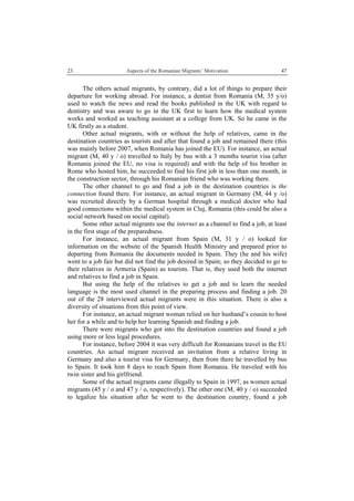 23 Aspects of the Romanian Migrants’ Motivation
 
47
The others actual migrants, by contrary, did a lot of things to prepare their
departure for working abroad. For instance, a dentist from Romania (M, 35 y/o)
used to watch the news and read the books published in the UK with regard to
dentistry and was aware to go in the UK first to learn how the medical system
works and worked as teaching assistant at a college from UK. So he came in the
UK firstly as a student.
Other actual migrants, with or without the help of relatives, came in the
destination countries as tourists and after that found a job and remained there (this
was mainly before 2007, when Romania has joined the EU). For instance, an actual
migrant (M, 40 y / o) travelled to Italy by bus with a 3 months tourist visa (after
Romania joined the EU, no visa is required) and with the help of his brother in
Rome who hosted him, he succeeded to find his first job in less than one month, in
the construction sector, through his Romanian friend who was working there.
The other channel to go and find a job in the destination countries is the
connection found there. For instance, an actual migrant in Germany (M, 44 y /o)
was recruited directly by a German hospital through a medical doctor who had
good connections within the medical system in Cluj, Romania (this could be also a
social network based on social capital).
Some other actual migrants use the internet as a channel to find a job, at least
in the first stage of the preparedness.
For instance, an actual migrant from Spain (M, 31 y / o) looked for
information on the website of the Spanish Health Ministry and prepared prior to
departing from Romania the documents needed in Spain. They (he and his wife)
went to a job fair but did not find the job desired in Spain; so they decided to go to
their relatives in Armeria (Spain) as tourists. That is, they used both the internet
and relatives to find a job in Spain.
But using the help of the relatives to get a job and to learn the needed
language is the most used channel in the preparing process and finding a job. 20
out of the 28 interviewed actual migrants were in this situation. There is also a
diversity of situations from this point of view.
For instance, an actual migrant woman relied on her husband’s cousin to host
her for a while and to help her learning Spanish and finding a job.
There were migrants who got into the destination countries and found a job
using more or less legal procedures.
For instance, before 2004 it was very difficult for Romanians travel in the EU
countries. An actual migrant received an invitation from a relative living in
Germany and also a tourist visa for Germany, then from there he travelled by bus
to Spain. It took him 8 days to reach Spain from Romania. He traveled with his
twin sister and his girlfriend.
Some of the actual migrants came illegally to Spain in 1997, as women actual
migrants (45 y / o and 47 y / o, respectively). The other one (M, 40 y / o) succeeded
to legalize his situation after he went to the destination country, found a job
 