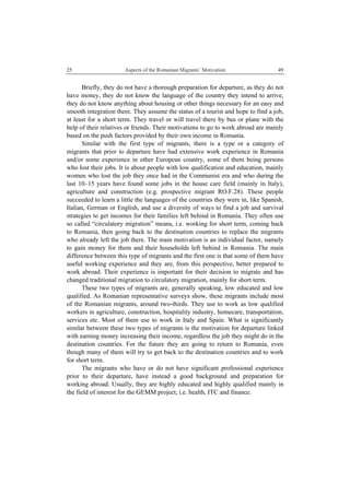 25 Aspects of the Romanian Migrants’ Motivation
 
49
Briefly, they do not have a thorough preparation for departure, as they do not
have money, they do not know the language of the country they intend to arrive,
they do not know anything about housing or other things necessary for an easy and
smooth integration there. They assume the status of a tourist and hope to find a job,
at least for a short term. They travel or will travel there by bus or plane with the
help of their relatives or friends. Their motivations to go to work abroad are mainly
based on the push factors provided by their own income in Romania.
Similar with the first type of migrants, there is a type or a category of
migrants that prior to departure have had extensive work experience in Romania
and/or some experience in other European country, some of them being persons
who lost their jobs. It is about people with low qualification and education, mainly
women who lost the job they once had in the Communist era and who during the
last 10–15 years have found some jobs in the house care field (mainly in Italy),
agriculture and construction (e.g. prospective migrant RO.F.28). These people
succeeded to learn a little the languages of the countries they were in, like Spanish,
Italian, German or English, and use a diversity of ways to find a job and survival
strategies to get incomes for their families left behind in Romania. They often use
so called “circulatory migration” means, i.e. working for short term, coming back
to Romania, then going back to the destination countries to replace the migrants
who already left the job there. The main motivation is an individual factor, namely
to gain money for them and their households left behind in Romania. The main
difference between this type of migrants and the first one is that some of them have
useful working experience and they are, from this perspective, better prepared to
work abroad. Their experience is important for their decision to migrate and has
changed traditional migration to circulatory migration, mainly for short term.
These two types of migrants are, generally speaking, low educated and low
qualified. As Romanian representative surveys show, these migrants include most
of the Romanian migrants, around two-thirds. They use to work as low qualified
workers in agriculture, construction, hospitality industry, homecare, transportation,
services etc. Most of them use to work in Italy and Spain. What is significantly
similar between these two types of migrants is the motivation for departure linked
with earning money increasing their income, regardless the job they might do in the
destination countries. For the future they are going to return to Romania, even
though many of them will try to get back to the destination countries and to work
for short term.
The migrants who have or do not have significant professional experience
prior to their departure, have instead a good background and preparation for
working abroad. Usually, they are highly educated and highly qualified mainly in
the field of interest for the GEMM project, i.e. health, ITC and finance.
 